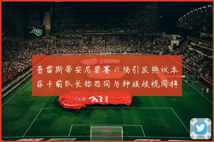 普雷斯蒂安尼禁赛六场引发热议本菲卡前队长称恐同与种族歧视同样严重