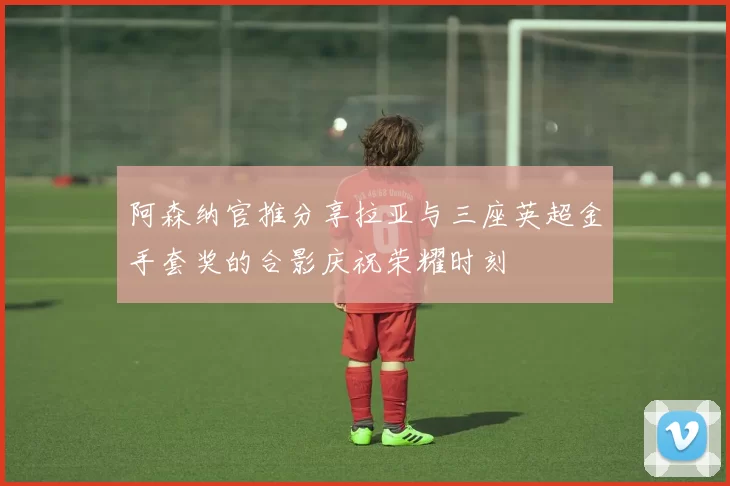 阿森纳官推分享拉亚与三座英超金手套奖的合影庆祝荣耀时刻