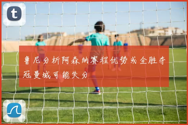 鲁尼分析阿森纳赛程优势或全胜夺冠曼城可能失分