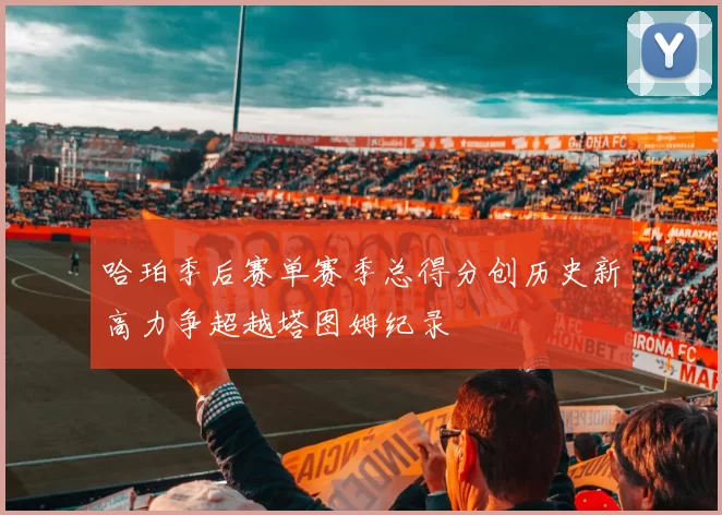 哈珀季后赛单赛季总得分创历史新高力争超越塔图姆纪录