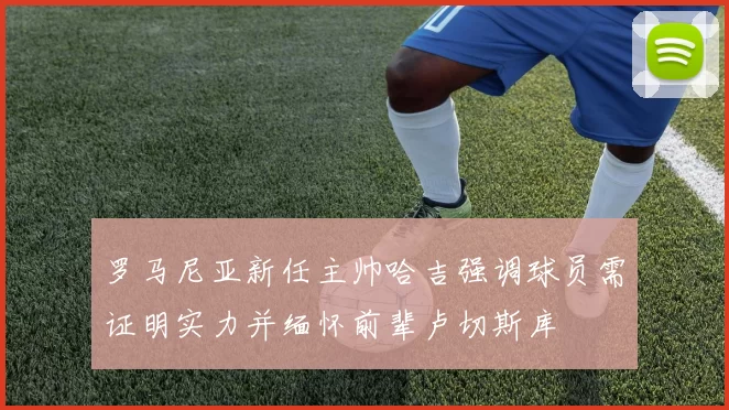 罗马尼亚新任主帅哈吉强调球员需证明实力并缅怀前辈卢切斯库