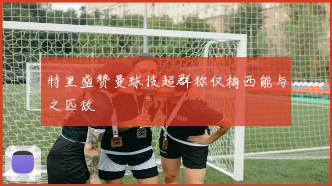 特里盛赞曼球技超群称仅梅西能与之匹敌