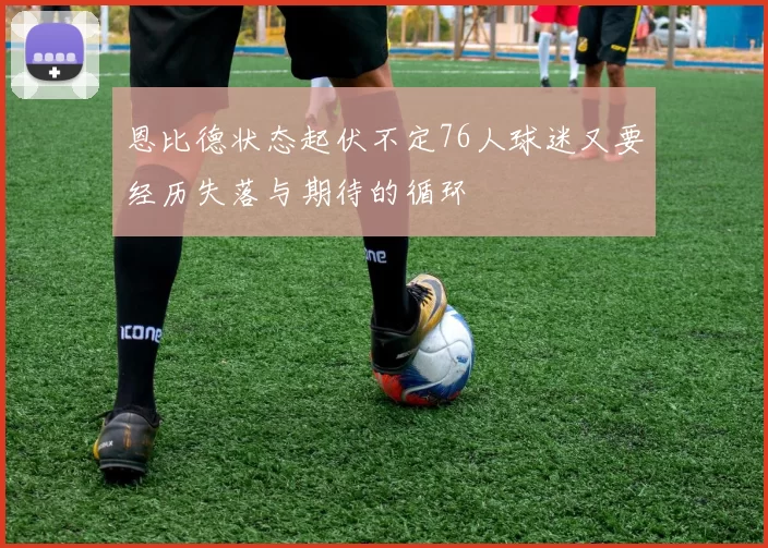 恩比德状态起伏不定76人球迷又要经历失落与期待的循环