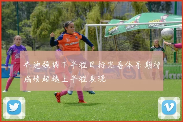 乔迪强调下半程目标完善体系期待成绩超越上半程表现
