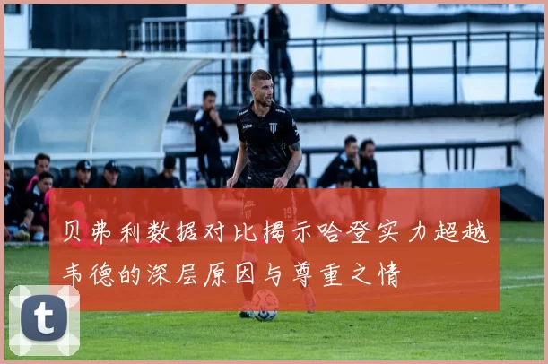 贝弗利数据对比揭示哈登实力超越韦德的深层原因与尊重之情