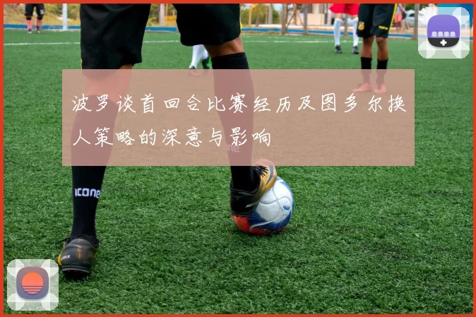波罗谈首回合比赛经历及图多尔换人策略的深意与影响