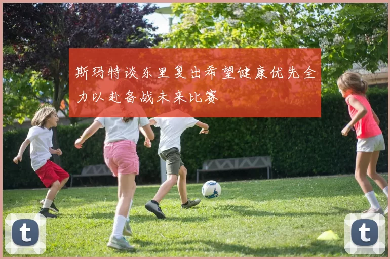 斯玛特谈东里复出希望健康优先全力以赴备战未来比赛