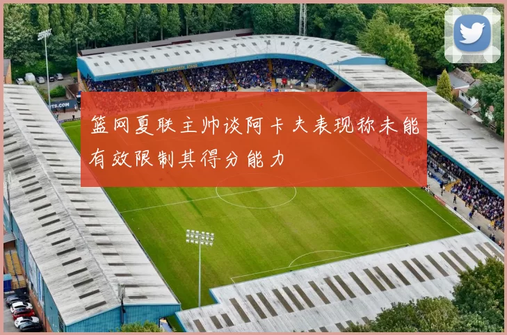 篮网夏联主帅谈阿卡夫表现称未能有效限制其得分能力