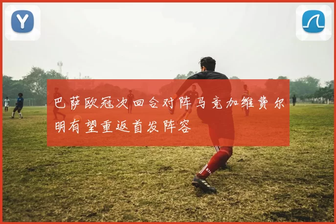 巴萨欧冠次回合对阵马竞加维费尔明有望重返首发阵容