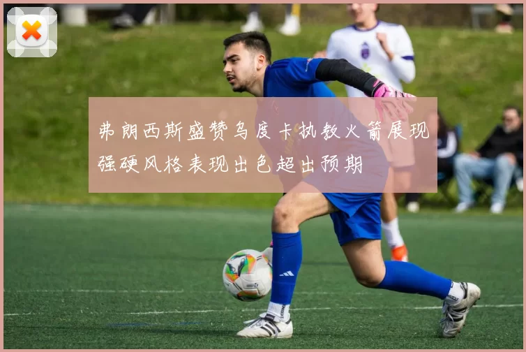 弗朗西斯盛赞乌度卡执教火箭展现强硬风格表现出色超出预期