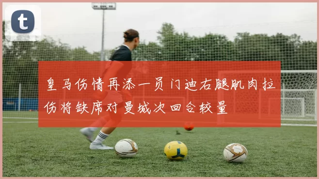 皇马伤情再添一员门迪右腿肌肉拉伤将缺席对曼城次回合较量