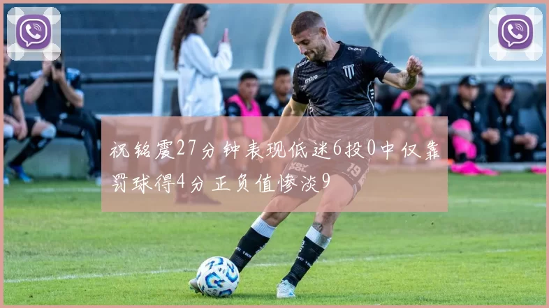 祝铭震27分钟表现低迷6投0中仅靠罚球得4分正负值惨淡9