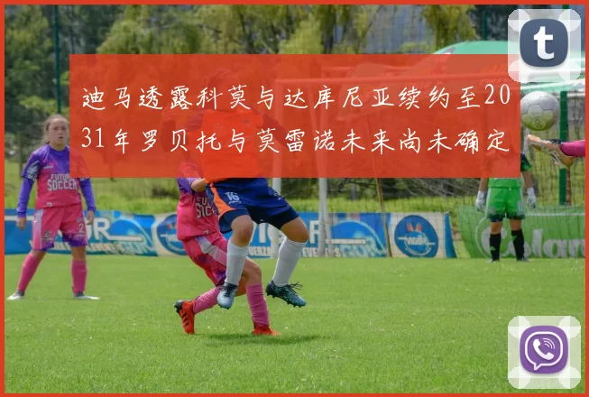 迪马透露科莫与达库尼亚续约至2031年罗贝托与莫雷诺未来尚未确定