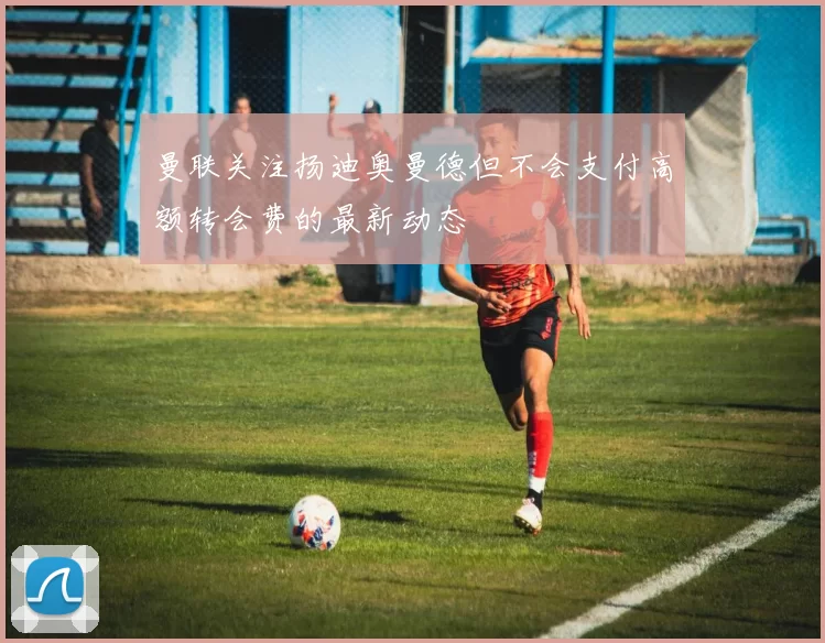 曼联关注扬迪奥曼德但不会支付高额转会费的最新动态