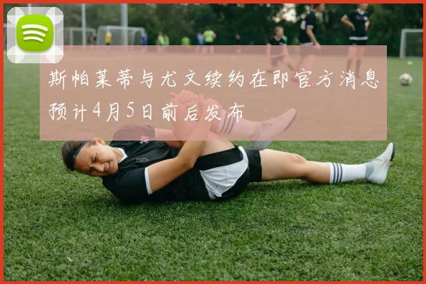 斯帕莱蒂与尤文续约在即官方消息预计4月5日前后发布