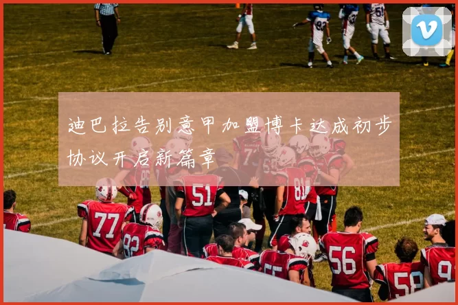 迪巴拉告别意甲加盟博卡达成初步协议开启新篇章