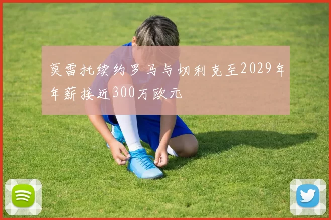 莫雷托续约罗马与切利克至2029年年薪接近300万欧元