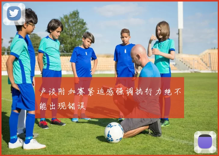 卢谈附加赛紧迫感强调执行力绝不能出现错误